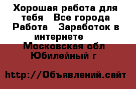 Хорошая работа для тебя - Все города Работа » Заработок в интернете   . Московская обл.,Юбилейный г.